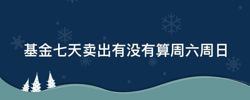 基金七天卖出有没有算周六周日（基金7天卖出算周六日吗）