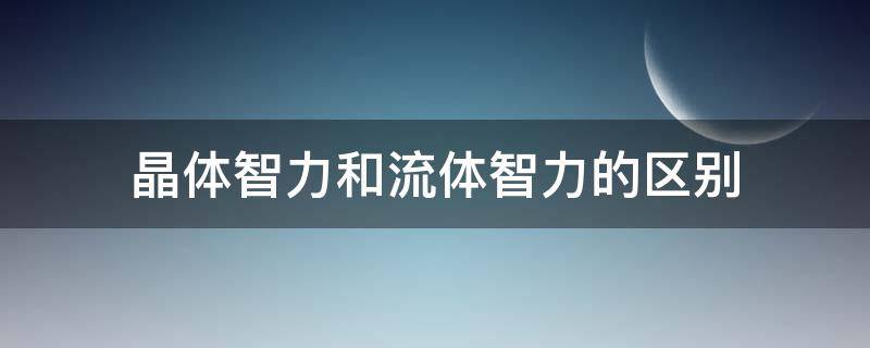 晶体智力和流体智力的区别（晶体智力和流体智力的区别与联系）