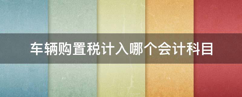 车辆购置税计入哪个会计科目 车辆购置税通过什么会计科目核算