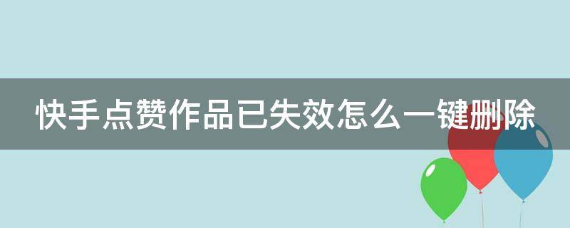 快手点赞作品已失效怎么一键删除 快手点赞作品已失效怎么一键删除掉