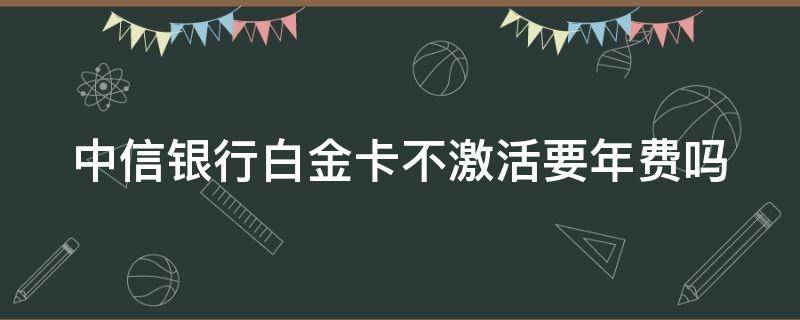 中信银行白金卡不激活要年费吗 中信2000年费的白金卡不激活