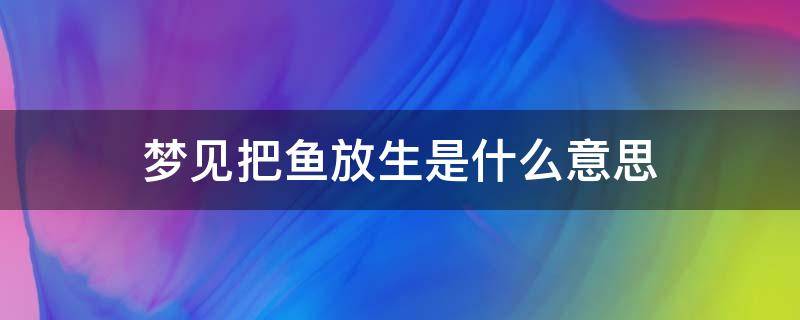 梦见把鱼放生是什么意思 梦到把鱼放生