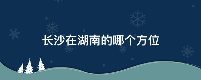 长沙在湖南的哪个方位（长沙在湖南的什么方位）