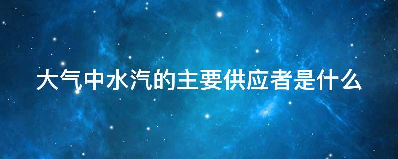 大气中水汽的主要供应者是什么（大气中水汽的主要供应者是什么?）