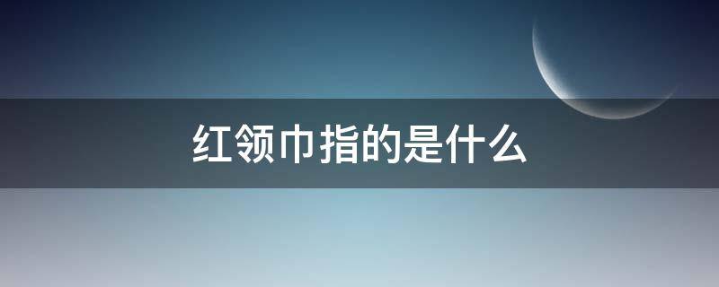 红领巾指的是什么（红领巾迎着太阳的红领巾指的是什么）