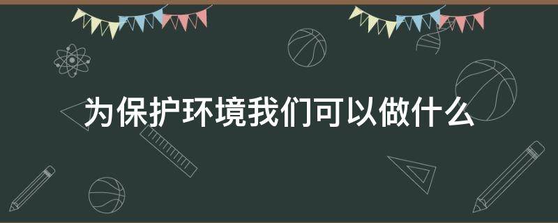 为保护环境我们可以做什么（为保护环境我们可以做什么?请你至少写出两条建议）