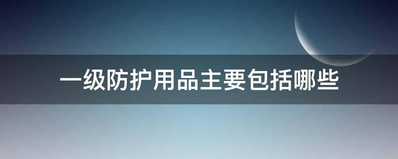 一级防护用品主要包括哪些（一级防护用品都包括哪些）