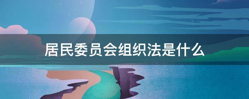 居民委员会组织法是什么 居民委员会组织法是什么时候颁布的