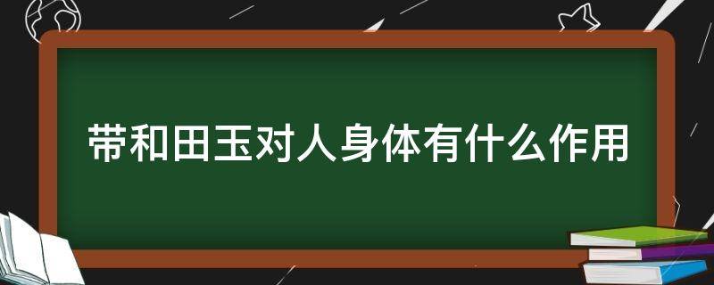 带和田玉对人身体有什么作用（戴和田玉对人身体有什么好处）