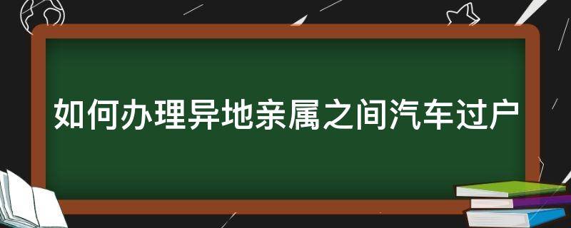 如何办理异地亲属之间汽车过户 如何办理异地亲属之间汽车过户