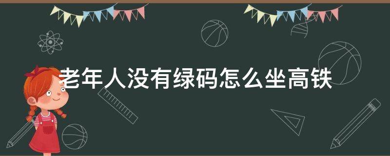 老年人没有绿码怎么坐高铁 老人孩子没有绿码坐高铁如何进出站