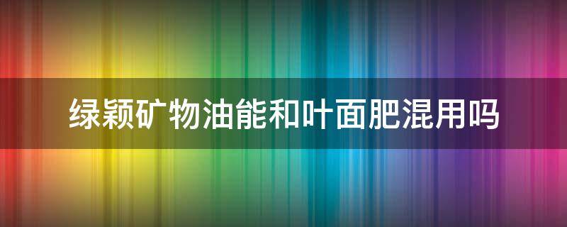 绿颖矿物油能和叶面肥混用吗 绿颖矿物油的使用方法