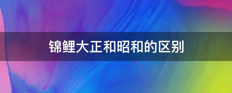 锦鲤大正和昭和的区别（昭和锦鲤和大正三色哪个好）