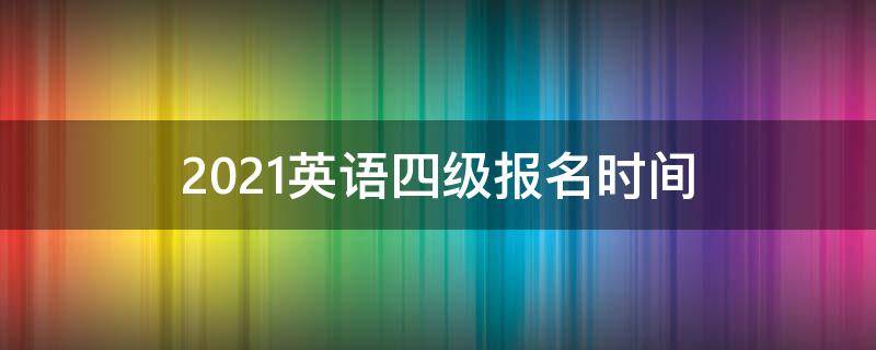 2021英语四级报名时间 2021英语四级报名时间截止