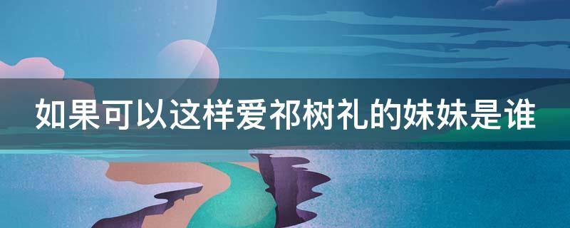 如果可以这样爱祁树礼的妹妹是谁 如果可以这样爱祁树礼结局是什么