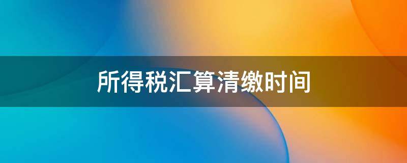 所得税汇算清缴时间 2022年个人所得税汇算清缴时间