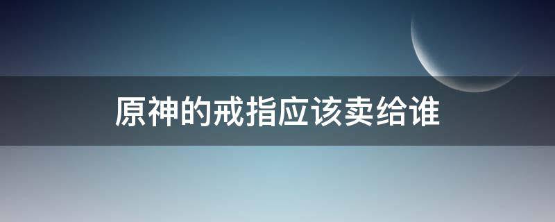 原神的戒指应该卖给谁 原神那个戒指卖给谁