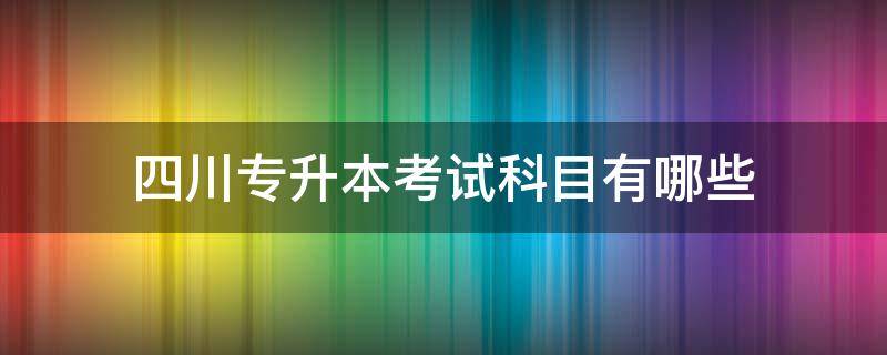 四川专升本考试科目有哪些 四川专升本考试考哪些科目