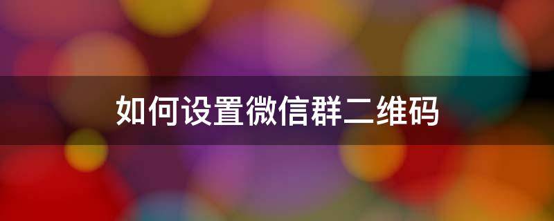 如何设置微信群二维码 如何设置微信群二维码名片