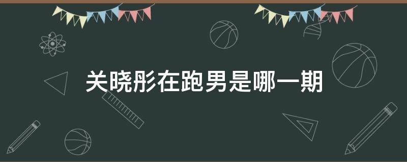 关晓彤在跑男是哪一期 关晓彤参加的是哪一期跑男