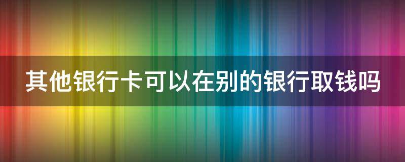 其他银行卡可以在别的银行取钱吗（其他银行卡可以在别的银行取钱吗怎么取）