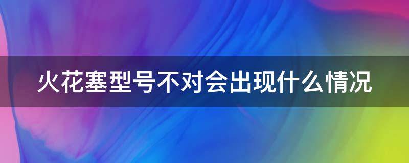 火花塞型号不对会出现什么情况 火花塞型号不对会有什么表现