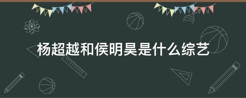 杨超越和侯明昊是什么综艺（杨超越和侯明昊的综艺叫什么）