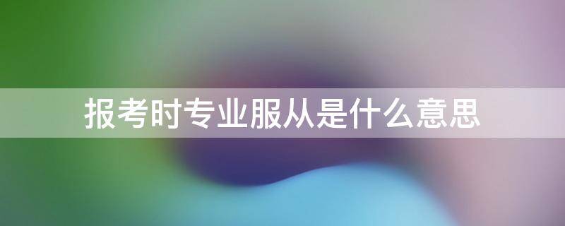 报考时专业服从是什么意思 专业服从是指自己填报的专业吗