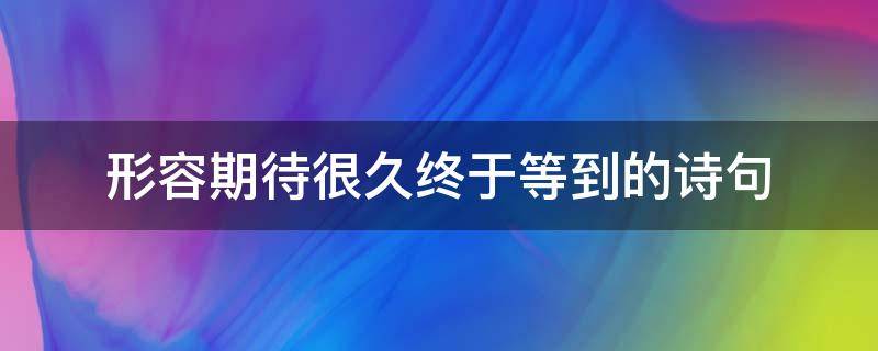 形容期待很久终于等到的诗句（表达等待很久的诗句）