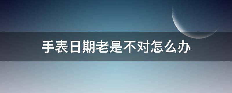 手表日期老是不对怎么办（手表日期不对怎么回事）