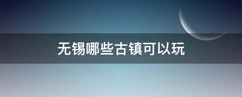 无锡哪些古镇可以玩 无锡不要门票的古镇有哪些