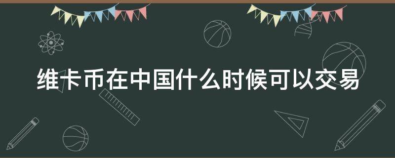 维卡币在中国什么时候可以交易（维卡币在中国什么时候可以交易的）