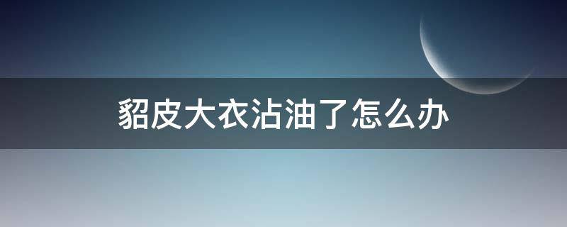 貂皮大衣沾油了怎么办（貂毛大衣沾油怎么办）