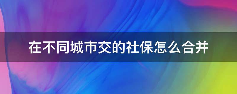 在不同城市交的社保怎么合并 社保在不同的城市缴纳,怎么合并