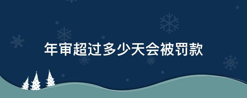 年审超过多少天会被罚款 年审超期多久不会被罚款