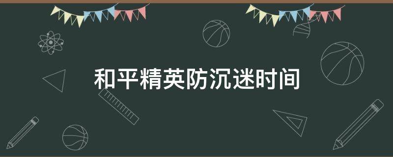 和平精英防沉迷时间（和平精英防沉迷时间最新）