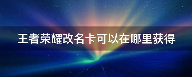 王者荣耀改名卡可以在哪里获得 王者荣耀改名卡在哪里获得?