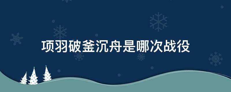 项羽破釜沉舟是哪次战役（项羽破釜沉舟是哪次战役?）