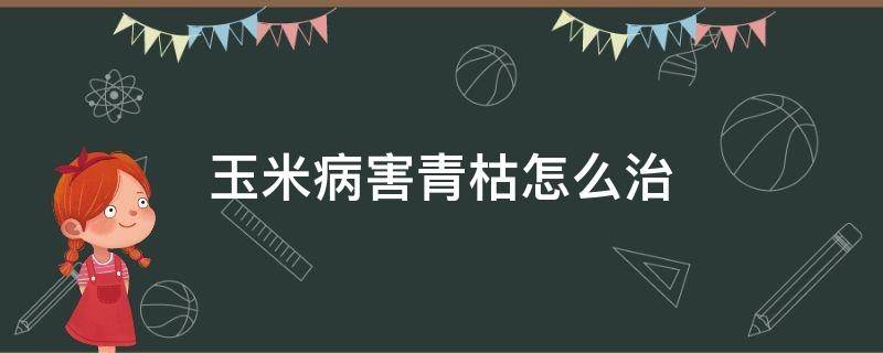 玉米病害青枯怎么治 玉米青枯病怎么办