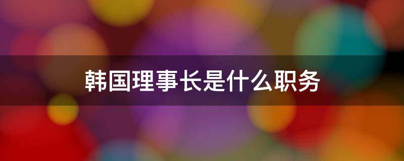 韩国理事长是什么职务（韩国常务理事是什么职位）