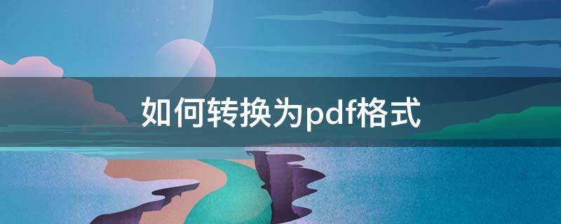 如何转换为pdf格式（怎样把文档转换成pdf格式）