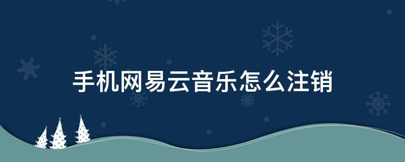 手机网易云音乐怎么注销 手机网易云音乐怎么注销账号密码