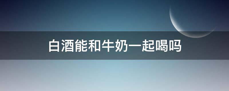 白酒能和牛奶一起喝吗 白酒能喝牛奶一起喝吗