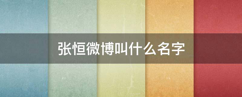 张恒微博叫什么名字 张恒微博名叫什么名字