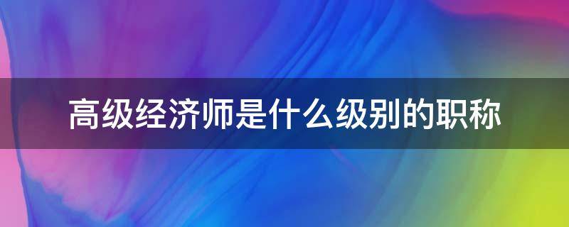 高级经济师是什么级别的职称 经济师有高级职称吗