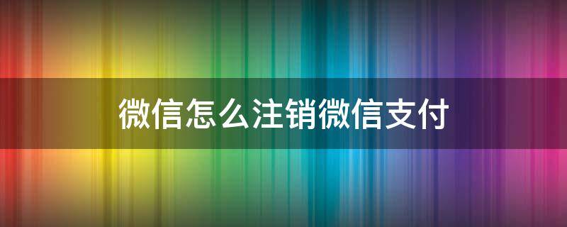 微信怎么注销微信支付 微信怎么注销微信支付账户