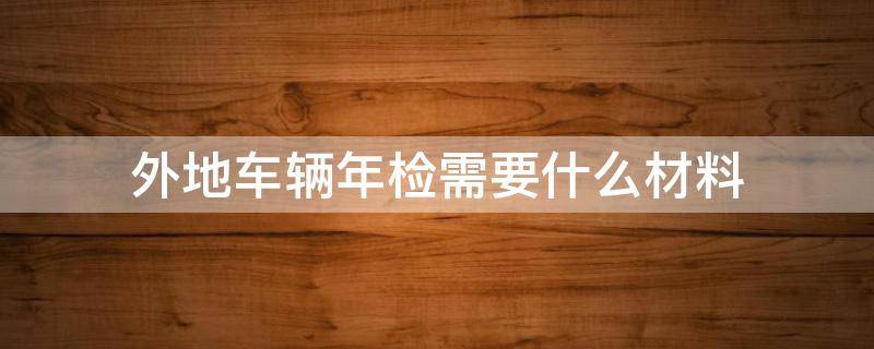 外地车辆年检需要什么材料（外地车辆年检需要带什么材料）