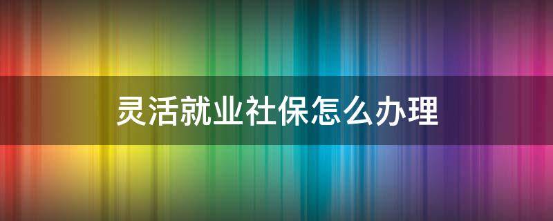 灵活就业社保怎么办理（灵活就业社保怎么办理停保）