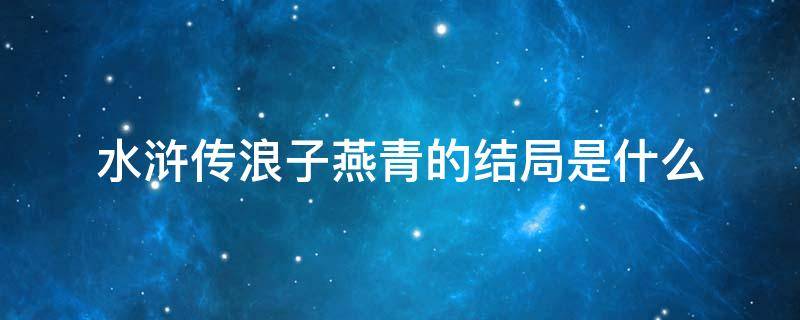 水浒传浪子燕青的结局是什么 浪子燕青是水浒传中后期的重要人物