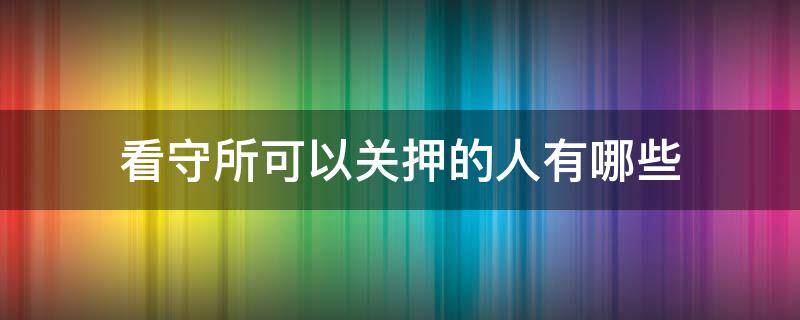 看守所可以关押的人有哪些（看守所关押的什么人）